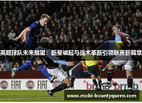 英超球队未来展望：新星崛起与战术革新引领联赛新篇章
