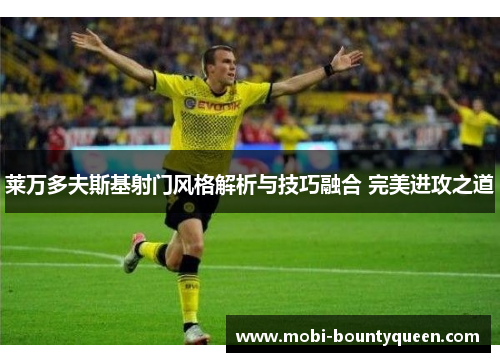 莱万多夫斯基射门风格解析与技巧融合 完美进攻之道