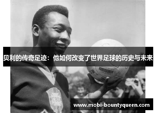 贝利的传奇足迹:他如何改变了世界足球的历史与未来 贝利的传奇足迹:他如何改变了世界足球的历史与未来