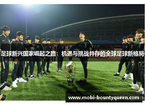 足球新兴国家崛起之路:机遇与挑战并存的全球足球新格局 足球新兴国家崛起之路:机遇与挑战并存的全球足球新格局