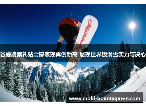 谷爱凌崇礼站震撼表现再创新高 展现世界级滑雪实力与决心 谷爱凌崇礼站震撼表现再创新高 展现世界级滑雪实力与决心
