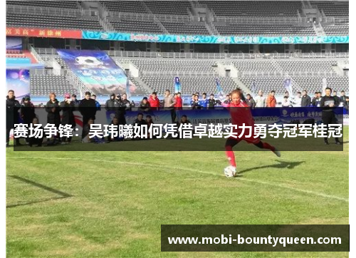 赛场争锋:吴玮曦如何凭借卓越实力勇夺冠军桂冠 赛场争锋:吴玮曦如何凭借卓越实力勇夺冠军桂冠