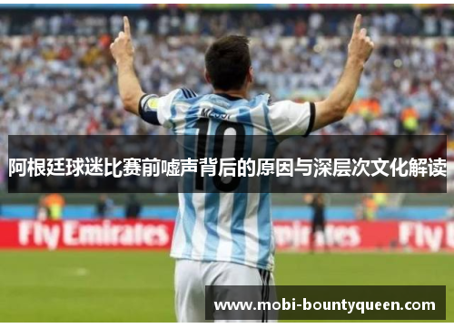 阿根廷球迷比赛前嘘声背后的原因与深层次文化解读 阿根廷球迷比赛前嘘声背后的原因与深层次文化解读