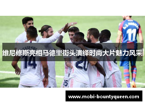 维尼修斯亮相马德里街头演绎时尚大片魅力风采 维尼修斯亮相马德里街头演绎时尚大片魅力风采